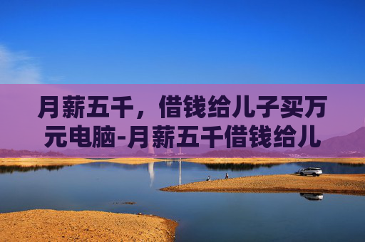 月薪五千,借钱给儿子买万元电脑-月薪五千借钱给儿子买万元电脑可以吗 月薪五千,借钱给儿子买万元电脑-月薪五千借钱给儿子买万元电脑可以吗