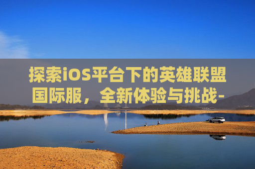 探索iOS平台下的英雄联盟国际服，全新体验与挑战-ioslol手游国际服下载