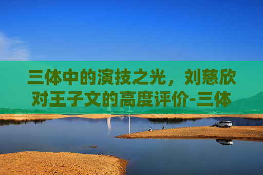 三体中的演技之光，刘慈欣对王子文的高度评价-三体官方回应中刘慈欣的背景故事