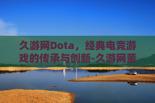 久游网Dota,经典电竞游戏的传承与创新-久游网董事长 久游网Dota,经典电竞游戏的传承与创新-久游网董事长