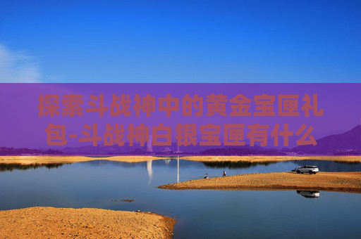 探索斗战神中的黄金宝匣礼包-斗战神白银宝匣有什么 探索斗战神中的黄金宝匣礼包-斗战神白银宝匣有什么