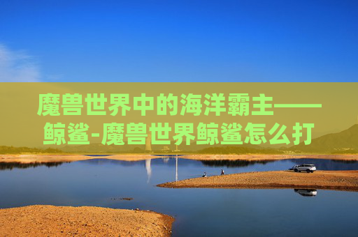 魔兽世界中的海洋霸主——鲸鲨-魔兽世界鲸鲨怎么打 魔兽世界中的海洋霸主——鲸鲨-魔兽世界鲸鲨怎么打
