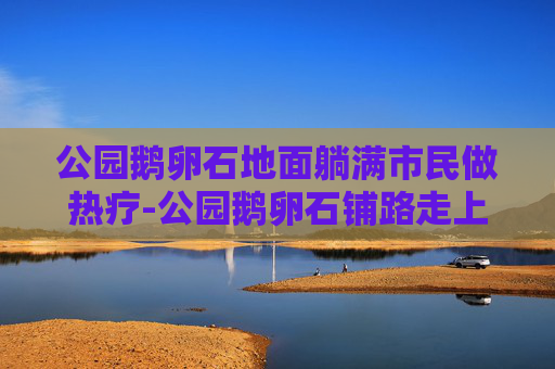 公园鹅卵石地面躺满市民做热疗-公园鹅卵石铺路走上面有好处吗 公园鹅卵石地面躺满市民做热疗-公园鹅卵石铺路走上面有好处吗