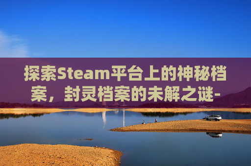 探索Steam平台上的神秘档案,封灵档案的未解之谜-steam为什么没有封灵档案 探索Steam平台上的神秘档案,封灵档案的未解之谜-steam为什么没有封灵档案