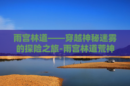 雨宫林道——穿越神秘迷雾的探险之旅-雨宫林道荒神化