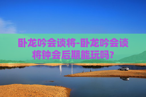 卧龙吟会谈将-卧龙吟会谈将钟会后期能玩吗?