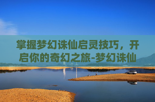掌握梦幻诛仙启灵技巧，开启你的奇幻之旅-梦幻诛仙启灵技巧攻略