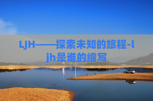 LJH——探索未知的旅程-ljh是谁的缩写 LJH——探索未知的旅程-ljh是谁的缩写