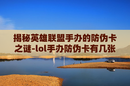 揭秘英雄联盟手办的防伪卡之谜-lol手办防伪卡有几张啊