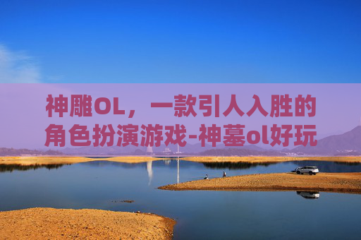 神雕OL，一款引人入胜的角色扮演游戏-神墓ol好玩吗