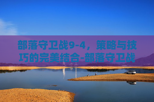 部落守卫战9-4,策略与技巧的完美结合-部落守卫战归来 部落守卫战9-4,策略与技巧的完美结合-部落守卫战归来