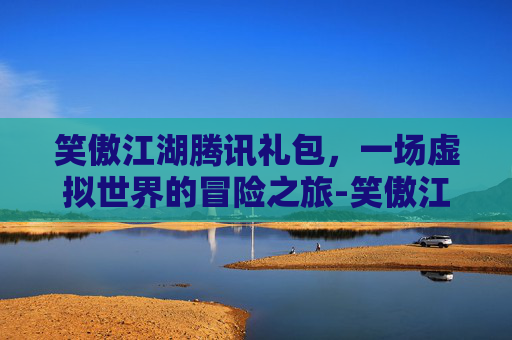 笑傲江湖腾讯礼包,一场虚拟世界的冒险之旅-笑傲江湖腾讯礼包怎么领 笑傲江湖腾讯礼包,一场虚拟世界的冒险之旅-笑傲江湖腾讯礼包怎么领