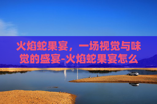 火焰蛇果宴,一场视觉与味觉的盛宴-火焰蛇果宴怎么做 火焰蛇果宴,一场视觉与味觉的盛宴-火焰蛇果宴怎么做
