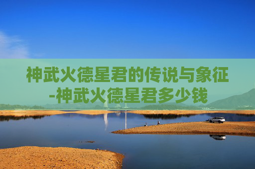 神武火德星君的传说与象征-神武火德星君多少钱