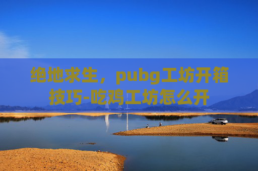 绝地求生,pubg工坊开箱技巧-吃鸡工坊怎么开 绝地求生,pubg工坊开箱技巧-吃鸡工坊怎么开