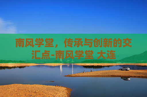 南风学堂,传承与创新的交汇点-南风学堂 大连 南风学堂,传承与创新的交汇点-南风学堂 大连