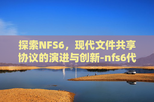 探索NFS6,现代文件共享协议的演进与创新-nfs6代存储 探索NFS6,现代文件共享协议的演进与创新-nfs6代存储