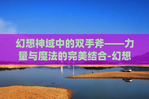 幻想神域中的双手斧——力量与魔法的完美结合-幻想神域双手斧攻略