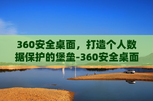 360安全桌面，打造个人数据保护的堡垒-360安全桌面怎么样关闭