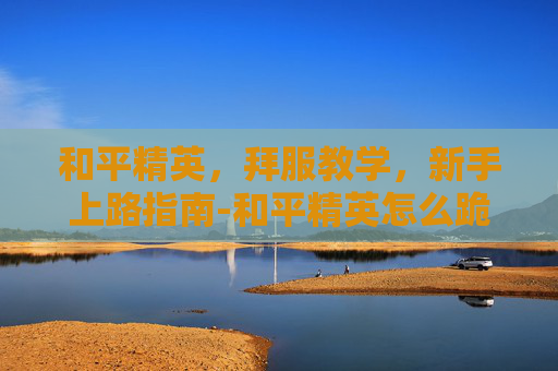 和平精英,拜服教学,新手上路指南-和平精英怎么跪拜 和平精英,拜服教学,新手上路指南-和平精英怎么跪拜