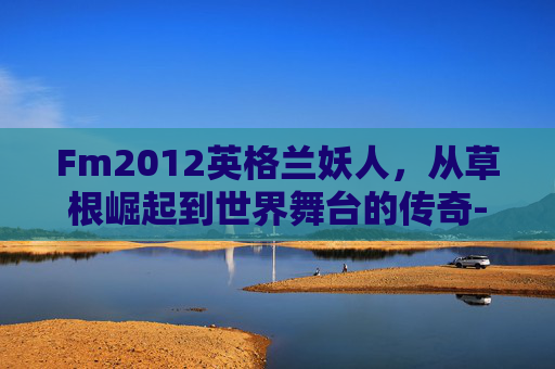 Fm2012英格兰妖人，从草根崛起到世界舞台的传奇-fm2012英格兰妖人前锋