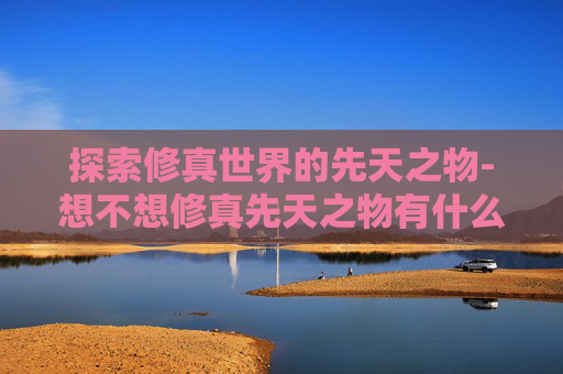 探索修真世界的先天之物-想不想修真先天之物有什么用