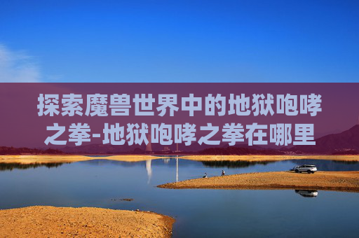 探索魔兽世界中的地狱咆哮之拳-地狱咆哮之拳在哪里 探索魔兽世界中的地狱咆哮之拳-地狱咆哮之拳在哪里