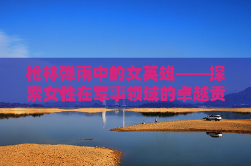 枪林弹雨中的女英雄——探索女性在军事领域的卓越贡献-女枪名字叫什么 枪林弹雨中的女英雄——探索女性在军事领域的卓越贡献-女枪名字叫什么