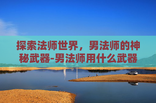 探索法师世界,男法师的神秘武器-男法师用什么武器好 探索法师世界,男法师的神秘武器-男法师用什么武器好