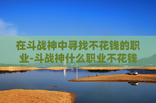 在斗战神中寻找不花钱的职业-斗战神什么职业不花钱能玩 在斗战神中寻找不花钱的职业-斗战神什么职业不花钱能玩
