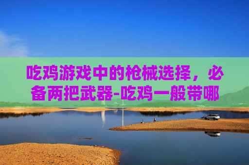 吃鸡游戏中的枪械选择,必备两把武器-吃鸡一般带哪两把枪最好 吃鸡游戏中的枪械选择,必备两把武器-吃鸡一般带哪两把枪最好