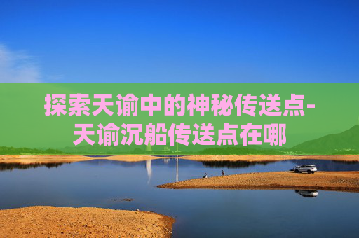 探索天谕中的神秘传送点-天谕沉船传送点在哪 探索天谕中的神秘传送点-天谕沉船传送点在哪