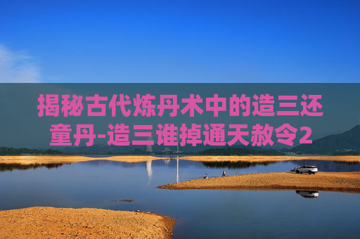 揭秘古代炼丹术中的造三还童丹-造三谁掉通天赦令2 揭秘古代炼丹术中的造三还童丹-造三谁掉通天赦令2
