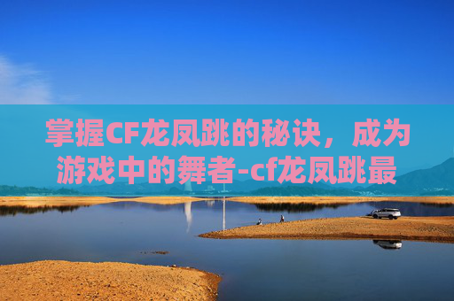 掌握CF龙凤跳的秘诀，成为游戏中的舞者-cf龙凤跳最稳卡位教程
