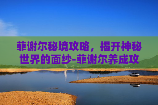 菲谢尔秘境攻略,揭开神秘世界的面纱-菲谢尔养成攻略 菲谢尔秘境攻略,揭开神秘世界的面纱-菲谢尔养成攻略