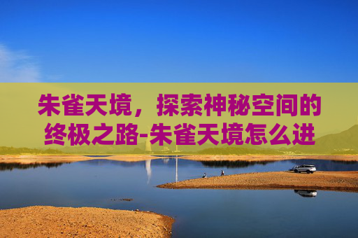 朱雀天境,探索神秘空间的终极之路-朱雀天境怎么进不去了 朱雀天境,探索神秘空间的终极之路-朱雀天境怎么进不去了