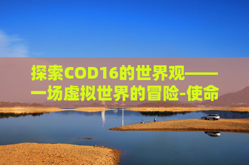 探索COD16的世界观——一场虚拟世界的冒险-使命召唤16世界观 探索COD16的世界观——一场虚拟世界的冒险-使命召唤16世界观
