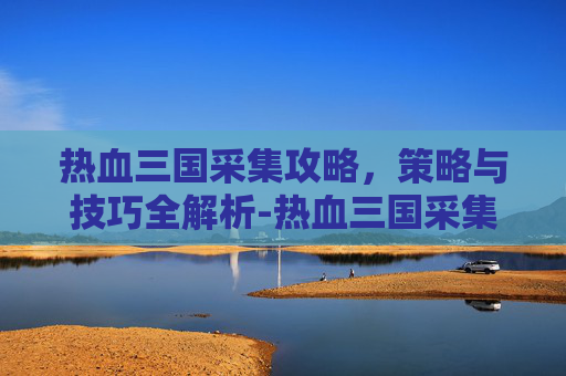 热血三国采集攻略,策略与技巧全解析-热血三国采集攻略大全 热血三国采集攻略,策略与技巧全解析-热血三国采集攻略大全