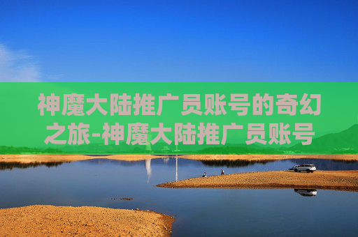 神魔大陆推广员账号的奇幻之旅-神魔大陆推广员账号密码 神魔大陆推广员账号的奇幻之旅-神魔大陆推广员账号密码