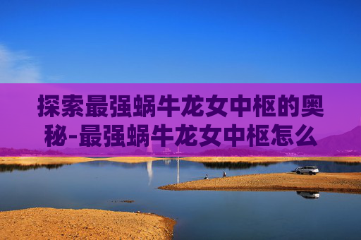 探索最强蜗牛龙女中枢的奥秘-最强蜗牛龙女中枢怎么激活 探索最强蜗牛龙女中枢的奥秘-最强蜗牛龙女中枢怎么激活