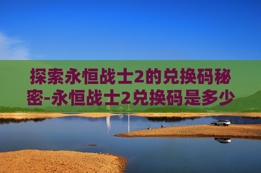 探索永恒战士2的兑换码秘密-永恒战士2兑换码是多少 探索永恒战士2的兑换码秘密-永恒战士2兑换码是多少