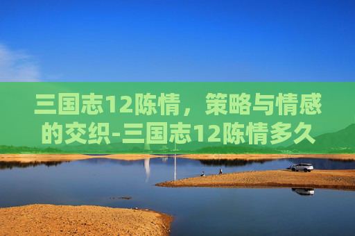 三国志12陈情,策略与情感的交织-三国志12陈情多久一次 三国志12陈情,策略与情感的交织-三国志12陈情多久一次