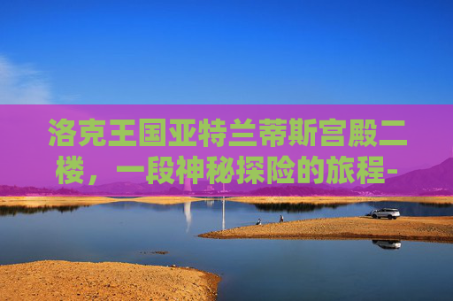 洛克王国亚特兰蒂斯宫殿二楼,一段神秘探险的旅程-洛克王国亚特兰蒂斯宫殿二楼有什么宠物 洛克王国亚特兰蒂斯宫殿二楼,一段神秘探险的旅程-洛克王国亚特兰蒂斯宫殿二楼有什么宠物