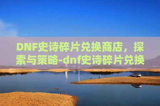 DNF史诗碎片兑换商店,探索与策略-dnf史诗碎片兑换商店怎么用 DNF史诗碎片兑换商店,探索与策略-dnf史诗碎片兑换商店怎么用