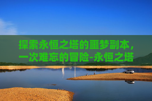 探索永恒之塔的噩梦副本,一次难忘的冒险-永恒之塔噩梦副本前置任务 探索永恒之塔的噩梦副本,一次难忘的冒险-永恒之塔噩梦副本前置任务