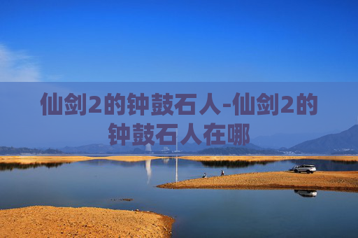 仙剑2的钟鼓石人-仙剑2的钟鼓石人在哪 仙剑2的钟鼓石人-仙剑2的钟鼓石人在哪