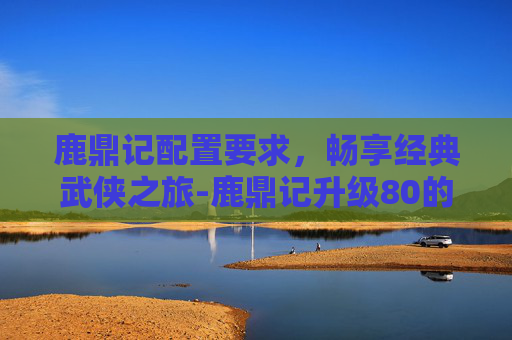 鹿鼎记配置要求,畅享经典武侠之旅-鹿鼎记升级80的条件 鹿鼎记配置要求,畅享经典武侠之旅-鹿鼎记升级80的条件