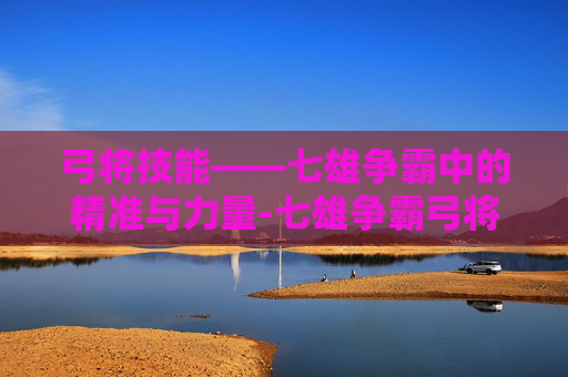 弓将技能——七雄争霸中的精准与力量-七雄争霸弓将技能搭配 弓将技能——七雄争霸中的精准与力量-七雄争霸弓将技能搭配