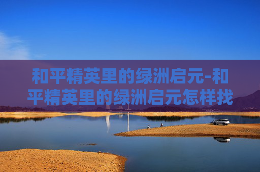 和平精英里的绿洲启元-和平精英里的绿洲启元怎样找机甲