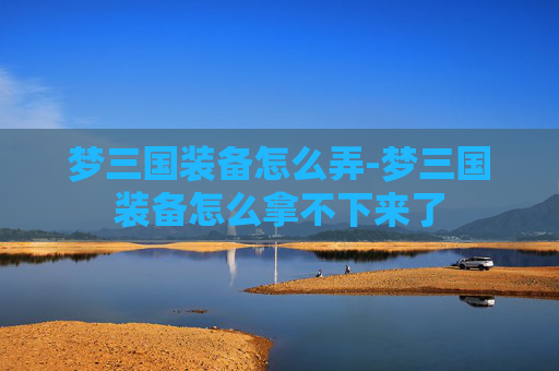 梦三国装备怎么弄-梦三国装备怎么拿不下来了 梦三国装备怎么弄-梦三国装备怎么拿不下来了